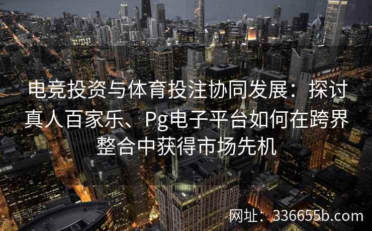 电竞投资与体育投注协同发展:探讨真人百家乐、Pg电子平台如何在跨界整合中获得市场先机