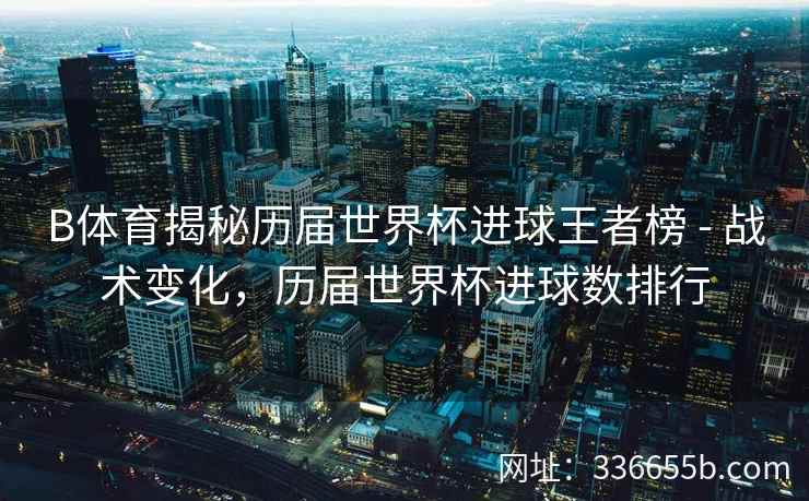 B体育揭秘历届世界杯进球王者榜 - 战术变化,历届世界杯进球数排行