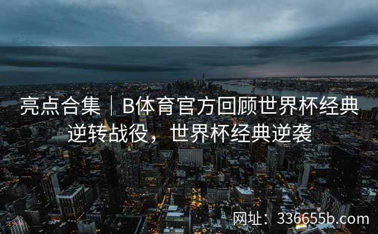 亮点合集|B体育官方回顾世界杯经典逆转战役,世界杯经典逆袭