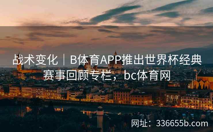 战术变化|B体育APP推出世界杯经典赛事回顾专栏,bc体育网