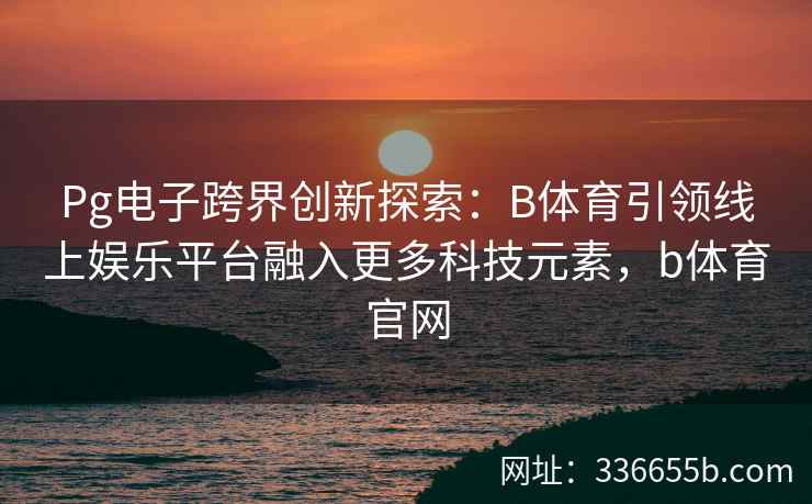 Pg电子跨界创新探索:B体育引领线上娱乐平台融入更多科技元素,b体育官网