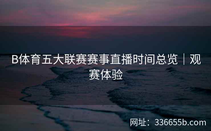 B体育五大联赛赛事直播时间总览|观赛体验